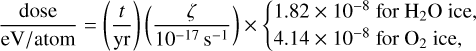 Mathematical equation: $\[\frac{\text { dose }}{\mathrm{eV} / \text { atom }}=\left(\frac{t}{\mathrm{yr}}\right)\left(\frac{\zeta}{10^{-17} \mathrm{~s}^{-1}}\right) \times\left\{\begin{array}{l}1.82 \times 10^{-8} \text { for } \mathrm{H}_2 \mathrm{O} \text { ice, } \\4.14 \times 10^{-8} \text { for } \mathrm{O}_2 \text { ice, }\end{array}\right.\]$