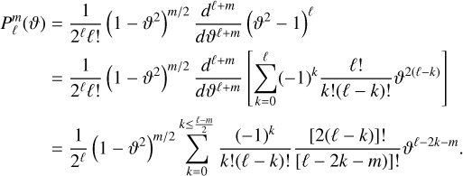 Mathematical equation: $\matrix{{P_\ell ^m(\vartheta )} \hfill & = \hfill & {{1 \over {{2^\ell }\ell !}}{{\left( {1 - {\vartheta ^2}} \right)}^{m/2}}{{{d^{\ell + m}}} \over {d{\vartheta ^{\ell + m}}}}{{\left( {{\vartheta ^2} - 1} \right)}^\ell }} \hfill \cr {} \hfill & = \hfill & {{1 \over {{2^\ell }\ell !}}{{\left( {1 - {\vartheta ^2}} \right)}^{m/2}}{{{d^{\ell + m}}} \over {d{\vartheta ^{\ell + m}}}}\left[ {\mathop \sum \limits_{k = 0}^\ell {{\left( { - 1} \right)}^k}{{\ell !} \over {k!(\ell - k)!}}{\vartheta ^{2(\ell - k)}}} \right]} \hfill \cr {} \hfill & = \hfill & {{1 \over {{2^\ell }}}{{\left( {1 - {\vartheta ^2}} \right)}^{m/2}}\mathop \sum \limits_{k = 0}^{k \le {{\ell - m} \over 2}} {{{{\left( { - 1} \right)}^k}} \over {k!(\ell - k)!}}{{[2(\ell - k)]!} \over {[\ell - 2k - m)]!}}{\vartheta ^{\ell - 2k - m}}.} \hfill \cr } $