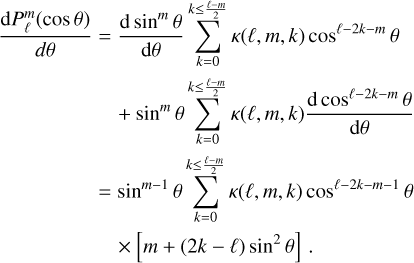 Mathematical equation: $\matrix{{{{dP_\ell ^m(\cos \theta )} \over {d\theta }}} \hfill & = \hfill & {{{d{{\sin }^m}\theta } \over {d\theta }}\mathop \sum \limits_{k = 0}^{k \le {{\ell - m} \over 2}} \kappa (\ell ,m,k){{\cos }^{\ell - 2k - m}}\theta } \hfill \cr {} \hfill & {} \hfill & { + {{\sin }^m}\theta \mathop \sum \limits_{k = 0}^{k \le {{\ell - m} \over 2}} \kappa (\ell ,m,k){{d{{\cos }^{\ell - 2k - m}}\theta } \over {d\theta }}} \hfill \cr {} \hfill & = \hfill & {{{\sin }^{m - 1}}\theta \mathop \sum \limits_{k = 0}^{k \le {{\ell - m} \over 2}} \kappa (\ell ,m,k){{\cos }^{\ell - 2k - m - 1}}\theta } \hfill \cr {} \hfill & {} \hfill & { \times \left[ {m + (2k - \ell ){{\sin }^2}\theta } \right].} \hfill \cr } $