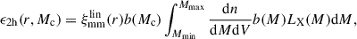 Mathematical equation: $$ \begin{aligned} \epsilon _\mathrm{2h} (r,M_\mathrm{c} ) = \xi _\mathrm{mm} ^\mathrm{lin} (r)b(M_\mathrm{c} )\int _{M_\mathrm{min} }^{M_\mathrm{max} } \frac{\mathrm{d} n}{\mathrm{d} M\mathrm{d} V}b(M)L_\mathrm{X} (M)\mathrm{d} M, \end{aligned} $$