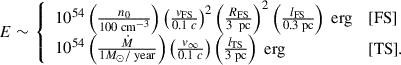 Mathematical equation: $$ \begin{aligned} E \sim \left\{ \begin{array}{ll} 10^{54} \left( \frac{n_0}{100 \text{ cm}^{-3}}\right) \left(\frac{v_{\rm {FS}}}{0.1 \; c} \right)^2 \left( \frac{R_{\rm {FS}}}{3 \; \text{ pc}}\right)^2 \left( \frac{l_{\rm {FS}}}{0.3 \text{ pc}} \right) \text{ erg}&\text{[FS]} \\ 10^{54} \left( \frac{\dot{M}}{1 M_{\odot }/\text{ year}} \right)\left( \frac{v_{\infty }}{0.1 \; c} \right) \left(\frac{l_{\rm {TS}}}{3 \text{ pc}} \right)\text{ erg}&\text{[TS]}. \end{array} \right. \end{aligned} $$