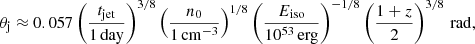 Mathematical equation: $$ \begin{aligned} \theta _{\rm j} \approx 0.057 \left(\frac{t_{\rm jet}}{1\,\mathrm{day}}\right)^{3/8} \left(\frac{n_0}{1\,\mathrm{cm}^{-3}}\right)^{1/8} \left(\frac{E_{\rm iso}}{10^{53}\,\mathrm{erg}}\right)^{-1/8} \left(\frac{1+z}{2}\right)^{3/8}\,\mathrm{rad}, \end{aligned} $$
