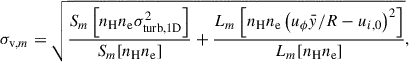 Mathematical equation: $$ \begin{aligned} \sigma _{\mathrm{v}, m}= \sqrt{\frac{S_{m}\left[n_{\rm {H}}n_{\rm {e}}\sigma _{\rm {turb,1D}}^2\right]}{S_{m}[n_{\rm {H}}n_{\rm {e}}]} + \frac{L_{m}\left[n_{\rm {H}}n_{\rm {e}}\left(u_\phi \bar{y} / R - u_{i,0}\right)^2\right]}{L_{m}[n_{\rm {H}}n_{\rm {e}}]}}, \end{aligned} $$