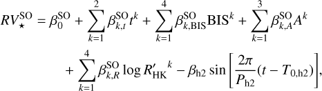 Mathematical equation: \begin{multlined} RV_{\star}^{\mathrm{SO}} = \beta_0^{\mathrm{SO}} + \displaystyle\sum_{k=1}^{2}{\beta_{k,t}^{\mathrm{SO}} t^k} + \displaystyle\sum_{k=1}^{4}{\beta_{k,\mathrm{BIS}}^{\mathrm{SO}} \mathrm{BIS}^k} + \displaystyle\sum_{k=1}^{3}{\beta_{k,A}^{\mathrm{SO}} A^k} \\ + \displaystyle\sum_{k=1}^{4}{\beta_{k,R}^{\mathrm{SO}} \log{R'_{\mathrm{HK}}}^k} - \beta_{\mathrm{h2}}\sin{\left[\frac{2\pi}{P_{\mathrm{h2}}}(t-T_{0,\mathrm{h2}})\right]}, \label{eq:RVactivitySO} \end{multlined}