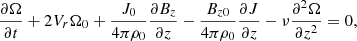 Mathematical equation: $$ \begin{aligned} \frac{\partial \Omega }{\partial t} +2 V_r \Omega _0+\frac{J_0}{4\pi \rho _0}\frac{\partial B_z}{\partial z}-\frac{B_{z0}}{4\pi \rho _0}\frac{\partial J}{\partial z} - \nu \frac{\partial ^2 \Omega }{\partial z^2}& = 0, \end{aligned} $$
