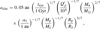 Mathematical equation: $$ \begin{aligned} \begin{aligned} a_{\rm circ}&= 0.05\ \mathrm{au} \; \left(\frac{t_{\rm sys}}{1\ \mathrm{Gyr} }\right)^{1/7} \left(\frac{Q^{\prime }_p}{10^5}\right)^{-1/7} \left(\frac{M_\star }{M_\odot }\right)^{2/7} \\&\quad \times \left(\frac{a_0}{1\ \mathrm{au} }\right)^{-1/7} \left(\frac{M_{\rm p}}{M_{\rm J}}\right)^{-1/7} \left(\frac{R_{\rm p}}{R_{\rm J}}\right)^{5/7}, \end{aligned} \end{aligned} $$