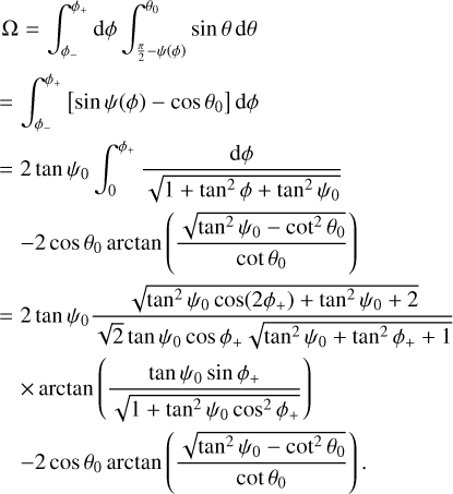 Mathematical equation: $\eqalign{& \Omega = \mathop \smallint \nolimits_{{\phi _ - }}^{{\phi _ + }} \,d\phi \int_{\pi /2 - \psi (\phi )}^{{\theta _0}} {\sin } \theta {\mkern 1mu} d\theta \cr & = 2\tan {\psi _0}\mathop \smallint \nolimits_0^{{\varphi _ + }} {{d\varphi } \over {\sqrt {1 + {{\tan }^2}\varphi + {{\tan }^2}{\psi _0}} }} - 2\cos {\theta _0}\arctan \left( {{{\sqrt {{{\tan }^2}{\psi _0} - {{\cot }^2}{\theta _0}} } \over {\cot {\theta _0}}}} \right)\, \cr & = 2\tan {\psi _0}{{\sqrt {{{\tan }^2}{\psi _0}\cos \left( {2{\varphi _ + }} \right) + {{\tan }^2}{\psi _0} + 2} } \over {\sqrt 2 \tan {\psi _0}\cos {\varphi _ + }\sqrt {{{\tan }^2}{\psi _0} + {{\tan }^2}{\varphi _ + } + 1} }} \times \arctan \left( {{{\tan {\psi _0}\sin {\varphi _ + }} \over {\sqrt {1 + {{\tan }^2}{\psi _0}{{\cos }^2}{\varphi _ + }} }}} \right) - 2\cos {\theta _0}\arctan \left( {{{\sqrt {{{\tan }^2}{\psi _0} - {{\cot }^2}{\theta _0}} } \over {\cot {\theta _0}}}} \right). \cr}$
