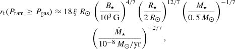 Mathematical equation: $$ \begin{aligned} r_{\mathrm{t} }(P_{\rm ram} \ge P_{\rm gas}) \approx 18 \, \xi \, R_\odot&\, \left(\frac{B_\star }{10^3\,\mathrm{G}}\right)^{4/7} \left(\frac{R_\star }{2\,R_\odot }\right)^{12/7} \left(\frac{M_\star }{0.5\,M_\odot }\right)^{-1/7} \nonumber \\&\left(\frac{\dot{M}_\star }{10^{-8}\,M_\odot /\mathrm{yr}}\right)^{-2/7}, \end{aligned} $$