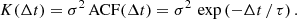 Mathematical equation: $$ \begin{aligned} K(\Delta t) = \sigma ^2\,\mathrm{ACF}(\Delta t) = \sigma ^2 \, \exp \left( -\Delta t \,/\, \tau \right). \end{aligned} $$