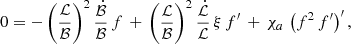 Mathematical equation: $$ \begin{aligned} 0 = - \left(\frac{\mathcal{L}}{{\mathcal{B}}}\right)^2 \frac{\dot{\mathcal{B}}}{{\mathcal{B}}}\,f \,+\, \left(\frac{\mathcal{L}}{{\mathcal{B}}}\right)^2 \frac{\dot{\mathcal{L}}}{\mathcal{L}} \,\xi \,f^\prime \,+\, \chi _a\,\left(f^2\,f^\prime \right)^\prime , \end{aligned} $$