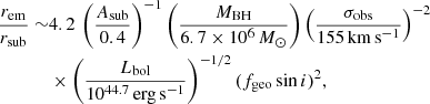Mathematical equation: $$ \begin{aligned} \begin{aligned} \frac{r_{\rm em}}{r_{\rm sub}} \sim &4.2\, \left(\frac{A_{\rm sub}}{0.4}\right)^{-1} \left(\frac{M_{\rm BH}}{6.7\times 10^{6}\,M_\odot }\right) \left(\frac{\sigma _{\rm obs}}{155\,\mathrm{km\,s^{-1}}}\right)^{-2} \\&\times \left(\frac{L_{\rm bol}}{10^{44.7}\,\mathrm{erg\,s^{-1}}}\right)^{-1/2} (f_{\rm geo}\sin i)^2 , \end{aligned} \end{aligned} $$