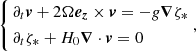 Mathematical equation: $$ \begin{aligned} \left\{ \begin{aligned}&\partial _t \boldsymbol{v} + 2\Omega \boldsymbol{e_z}\times \boldsymbol{v} = -g \boldsymbol{\nabla } \zeta _* \\&\partial _t \zeta _* + H_0 \boldsymbol{\nabla } \cdot \boldsymbol{v} = 0 \end{aligned} \right., \end{aligned} $$