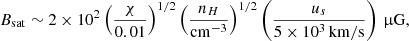 Mathematical equation: $$ \begin{aligned} B_{\rm sat} \sim 2 \times 10^2 \left( \frac{\chi }{0.01} \right)^{1/2} \left( \frac{n_H}{\mathrm{cm^{-3}}} \right)^{1/2} \left( \frac{u_s}{5 \times 10^3 \, \mathrm{km/s}} \right) \,\upmu \mathrm{G},\end{aligned} $$