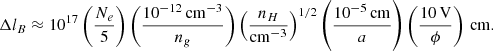 Mathematical equation: $$ \begin{aligned} \Delta l_B \approx 10^{17} \left( \frac{N_e}{5} \right) \left( \frac{10^{-12}\,\mathrm {cm}^{-3}}{n_g}\right) \left( \frac{n_H}{\mathrm{cm^{-3}}} \right)^{1/2} \left(\frac{10^{-5}\,\mathrm {cm}}{a} \right) \left( \frac{10\,\mathrm V}{\phi } \right) \, \mathrm {cm}. \end{aligned} $$