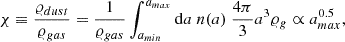 Mathematical equation: $$ \begin{aligned} \chi \equiv \frac{\varrho _{dust}}{\varrho _{gas}} = \frac{1}{\varrho _{gas}} \int _{a_{min}}^{a_{max}} \mathrm{d} a \ n(a) \ \frac{4 \pi }{3} a^3 \varrho _g \propto a_{max}^{0.5} ,\end{aligned} $$