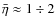 $\bar\eta\approx 1\div 2$