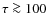 $\tau \ga 100$